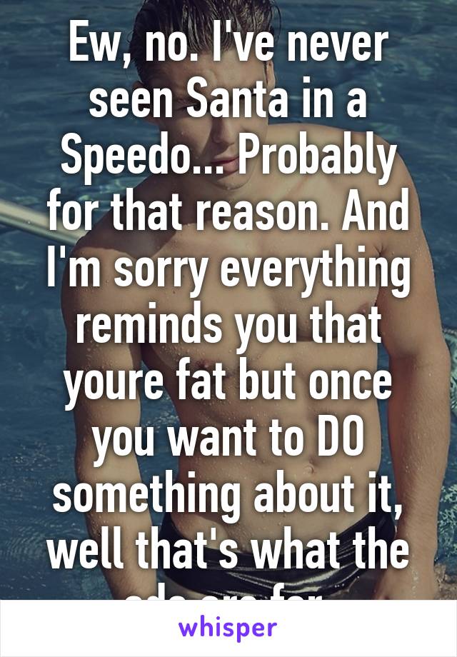 Ew, no. I've never seen Santa in a Speedo... Probably for that reason. And I'm sorry everything reminds you that youre fat but once you want to DO something about it, well that's what the ads are for.