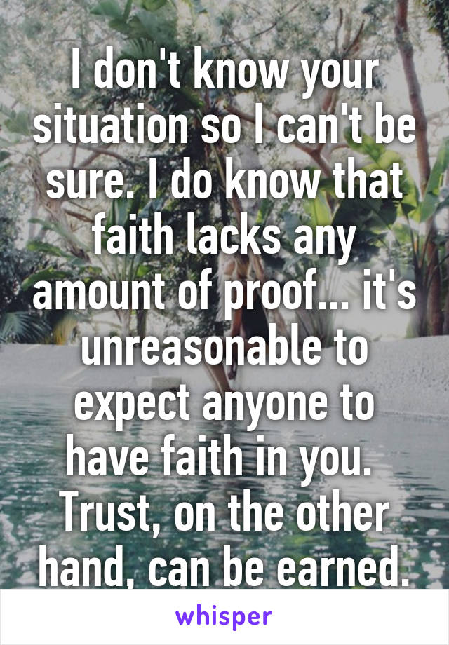 I don't know your situation so I can't be sure. I do know that faith lacks any amount of proof... it's unreasonable to expect anyone to have faith in you. 
Trust, on the other hand, can be earned.