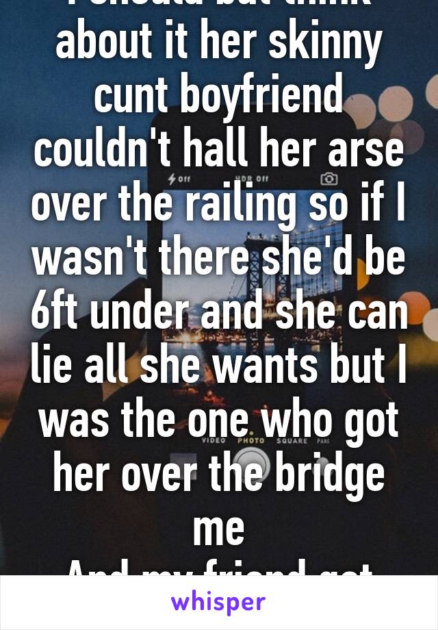 I should but think about it her skinny cunt boyfriend couldn't hall her arse over the railing so if I wasn't there she'd be 6ft under and she can lie all she wants but I was the one who got her over the bridge me
And my friend got her round