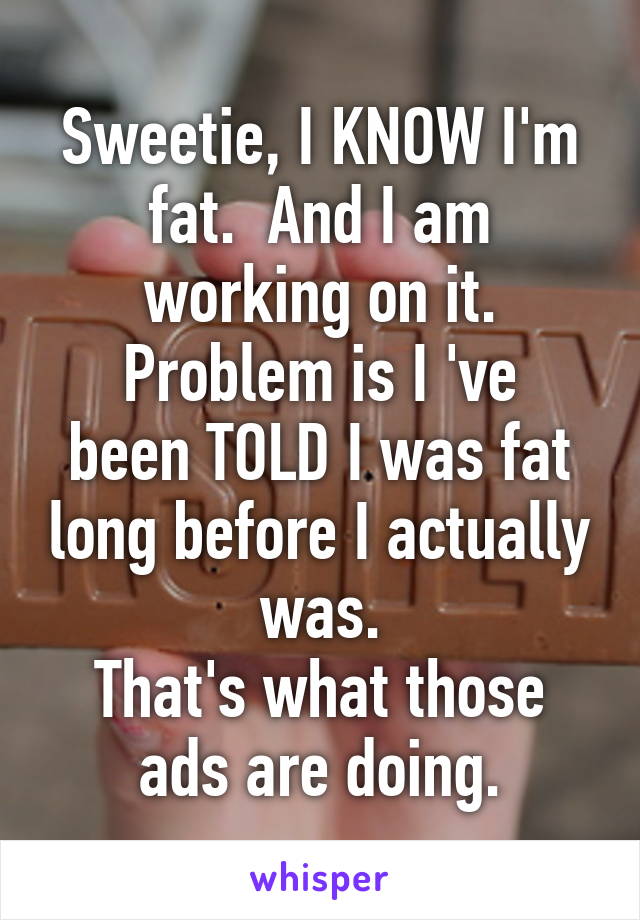 Sweetie, I KNOW I'm fat.  And I am working on it.
Problem is I 've been TOLD I was fat long before I actually was.
That's what those ads are doing.