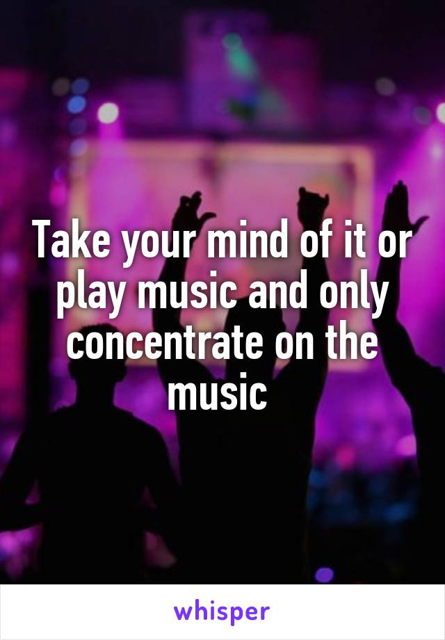 Take your mind of it or play music and only concentrate on the music 