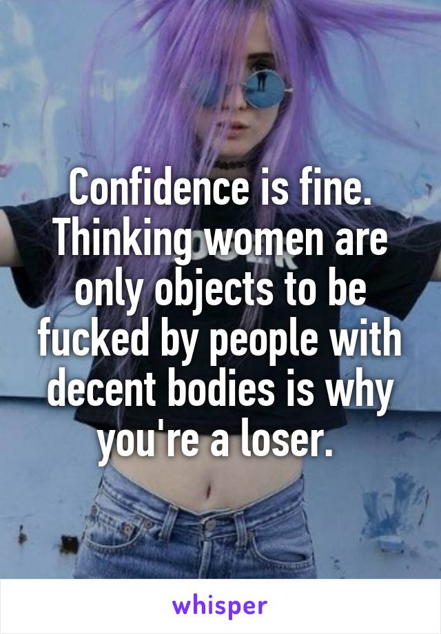 Confidence is fine. Thinking women are only objects to be fucked by people with decent bodies is why you're a loser. 