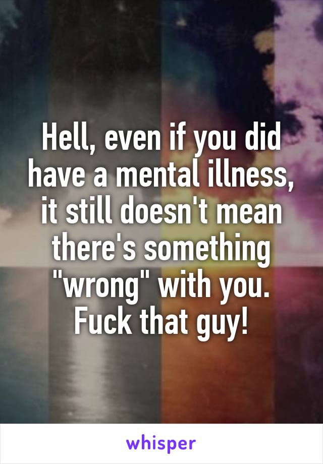 Hell, even if you did have a mental illness, it still doesn't mean there's something "wrong" with you. Fuck that guy!