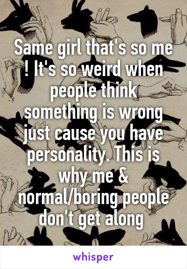 Same girl that's so me ! It's so weird when people think something is wrong just cause you have personality. This is why me & normal/boring people don't get along 