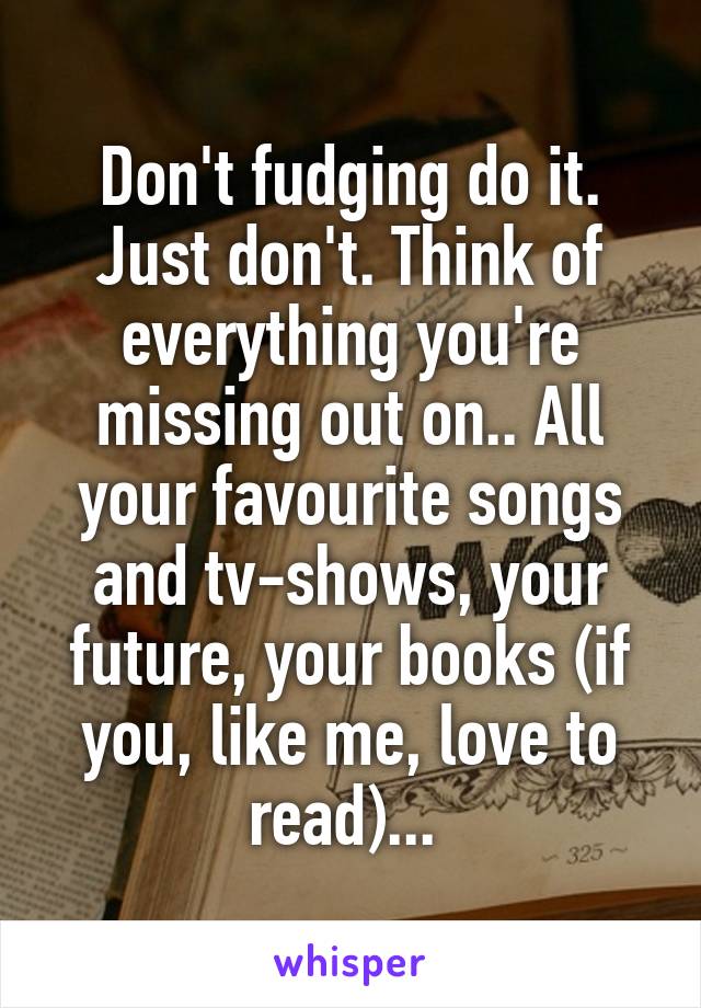 Don't fudging do it. Just don't. Think of everything you're missing out on.. All your favourite songs and tv-shows, your future, your books (if you, like me, love to read)... 