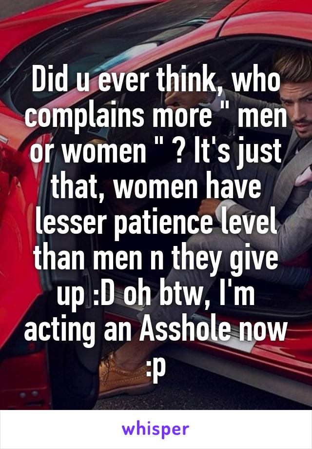 Did u ever think, who complains more " men or women " ? It's just that, women have lesser patience level than men n they give up :D oh btw, I'm acting an Asshole now :p