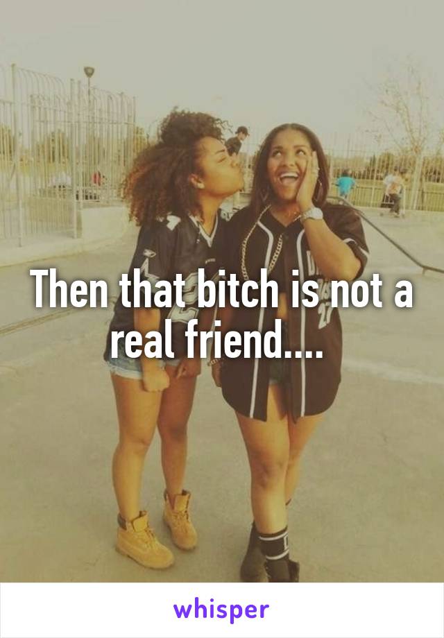 Then that bitch is not a real friend.... 