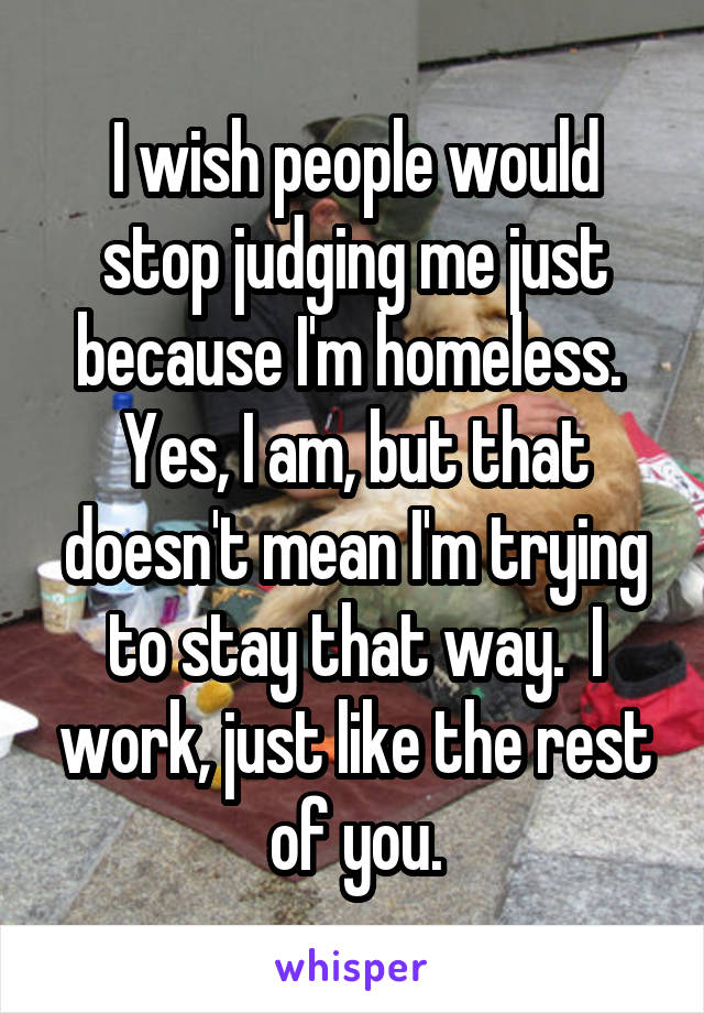 I wish people would stop judging me just because I'm homeless.  Yes, I am, but that doesn't mean I'm trying to stay that way.  I work, just like the rest of you.