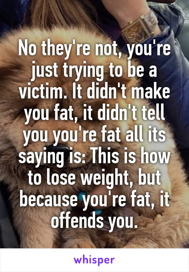 No they're not, you're just trying to be a victim. It didn't make you fat, it didn't tell you you're fat all its saying is: This is how to lose weight, but because you're fat, it offends you.