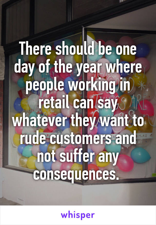 There should be one day of the year where people working in retail can say whatever they want to rude customers and not suffer any consequences. 