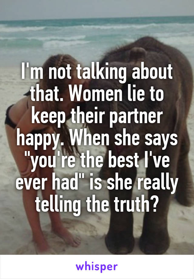 I'm not talking about that. Women lie to keep their partner happy. When she says "you're the best I've ever had" is she really telling the truth?