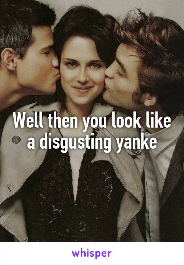 Well then you look like a disgusting yanke