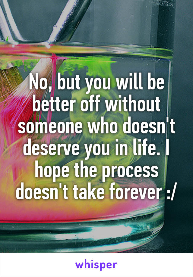 No, but you will be better off without someone who doesn't deserve you in life. I hope the process doesn't take forever :/