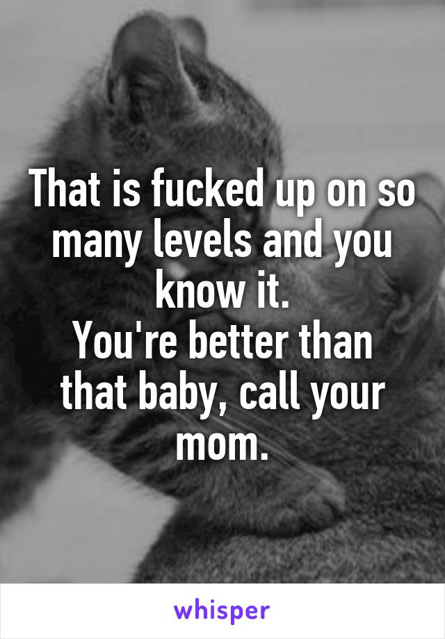 That is fucked up on so many levels and you know it.
You're better than that baby, call your mom.