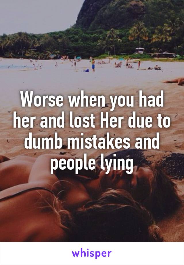 Worse when you had her and lost Her due to dumb mistakes and people lying