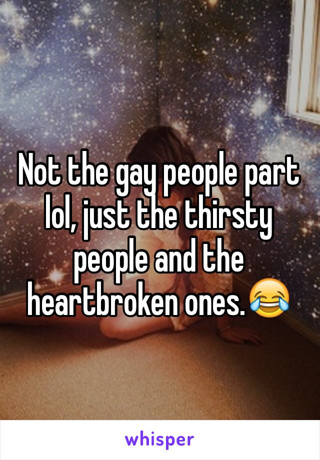 Not the gay people part lol, just the thirsty people and the heartbroken ones.😂