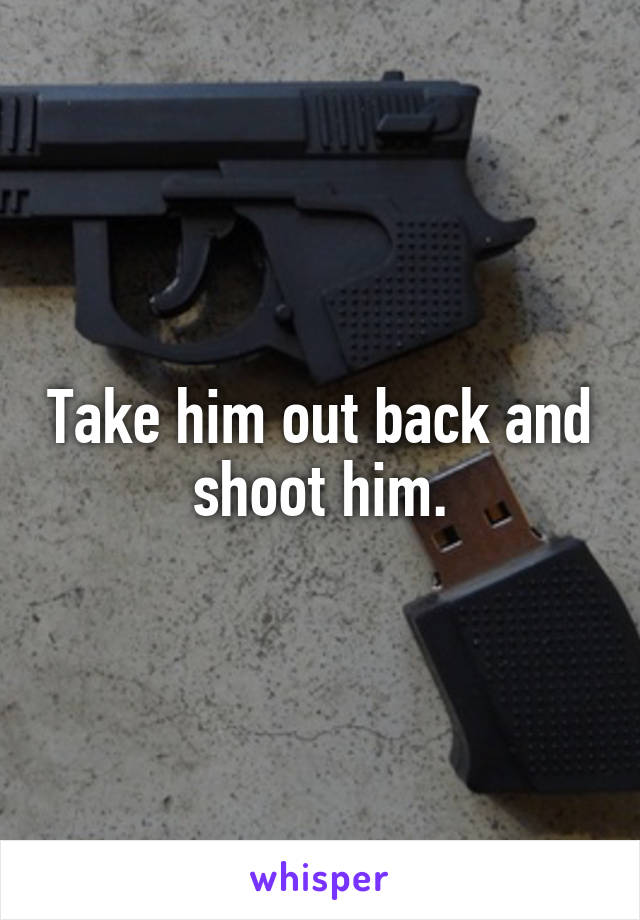 Take him out back and shoot him.