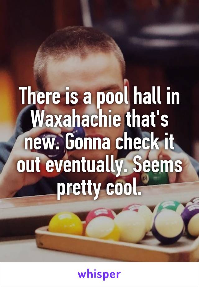 There is a pool hall in Waxahachie that's new. Gonna check it out eventually. Seems pretty cool.