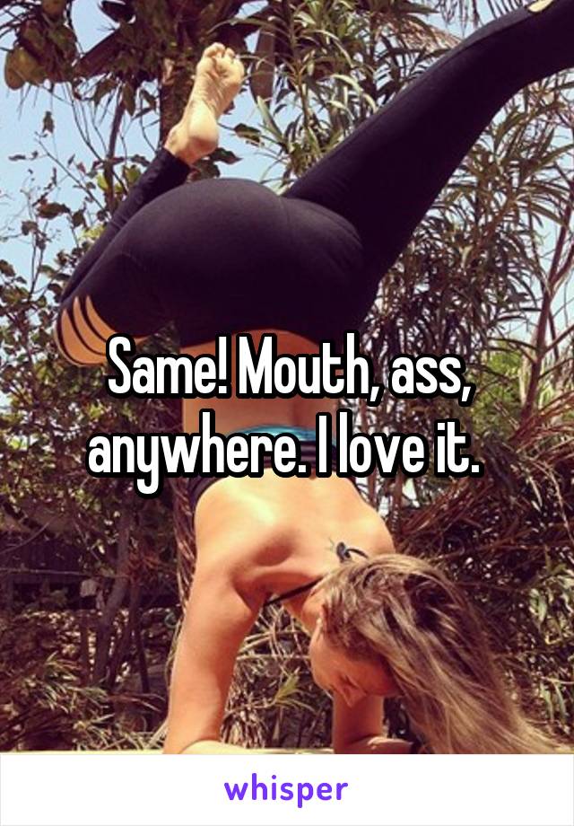 Same! Mouth, ass, anywhere. I love it. 