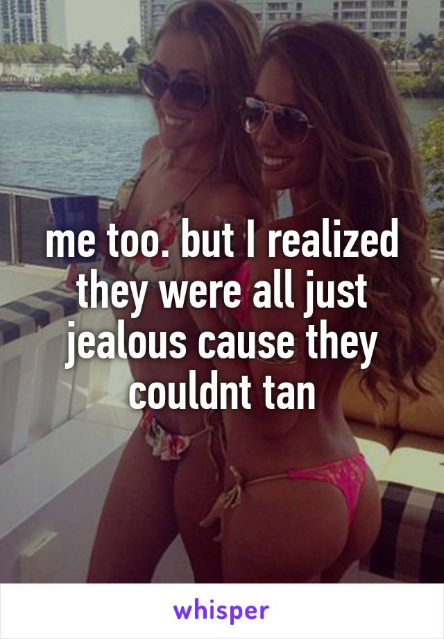 me too. but I realized they were all just jealous cause they couldnt tan