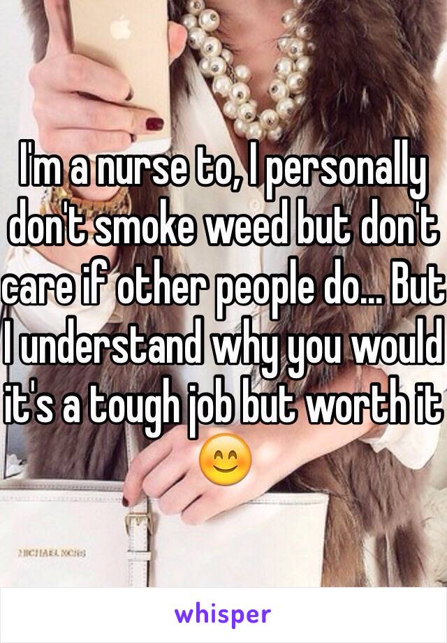 I'm a nurse to, I personally don't smoke weed but don't care if other people do... But I understand why you would it's a tough job but worth it 😊
