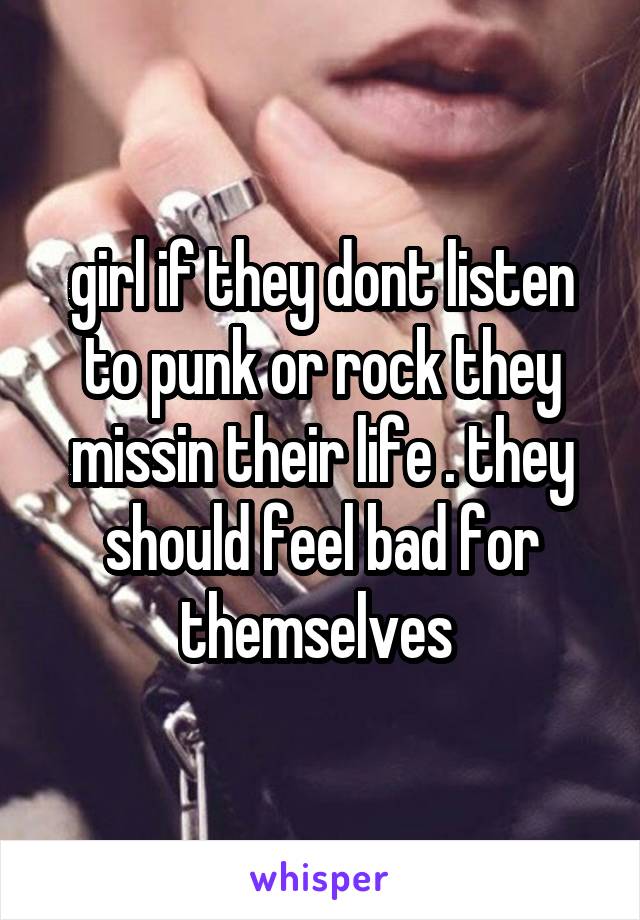 girl if they dont listen to punk or rock they missin their life . they should feel bad for themselves 