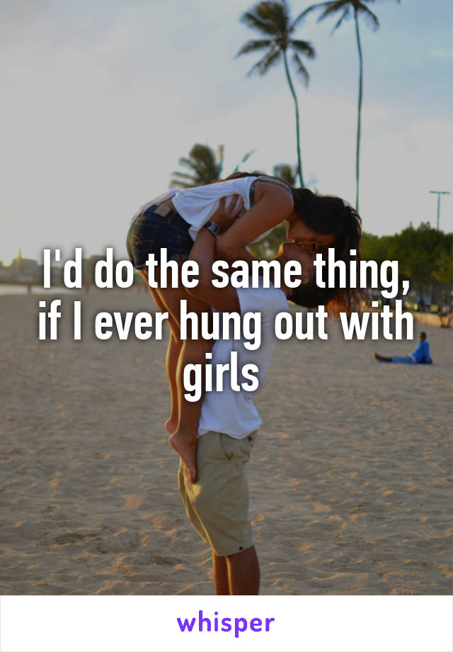 I'd do the same thing, if I ever hung out with girls 