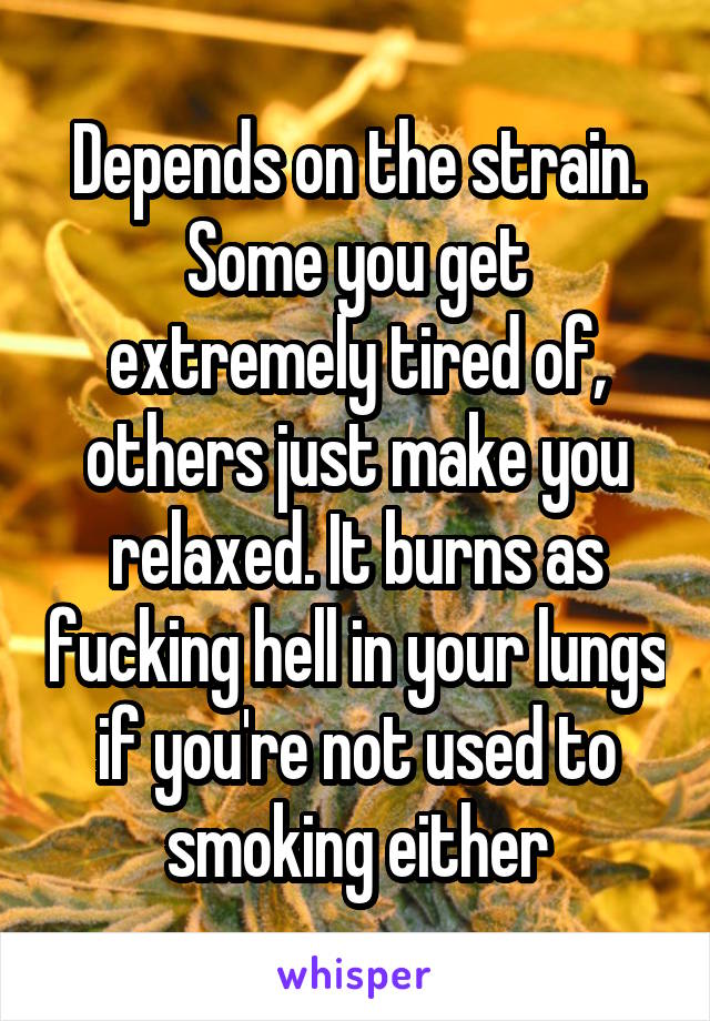 Depends on the strain. Some you get extremely tired of, others just make you relaxed. It burns as fucking hell in your lungs if you're not used to smoking either