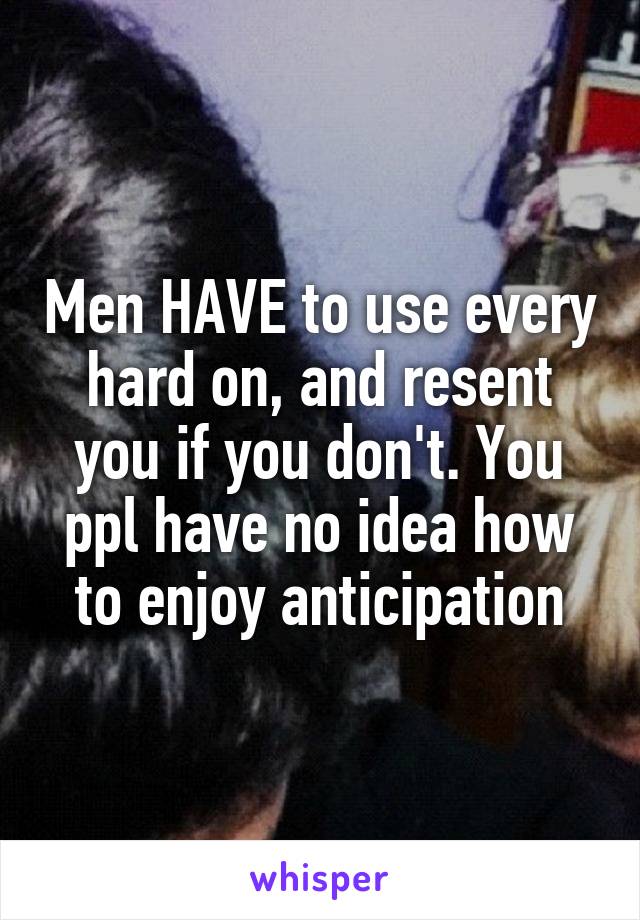 Men HAVE to use every hard on, and resent you if you don't. You ppl have no idea how to enjoy anticipation