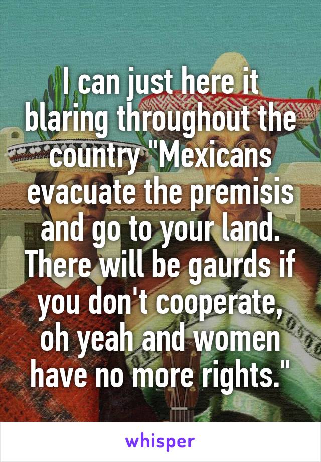 I can just here it blaring throughout the country "Mexicans evacuate the premisis and go to your land. There will be gaurds if you don't cooperate, oh yeah and women have no more rights."