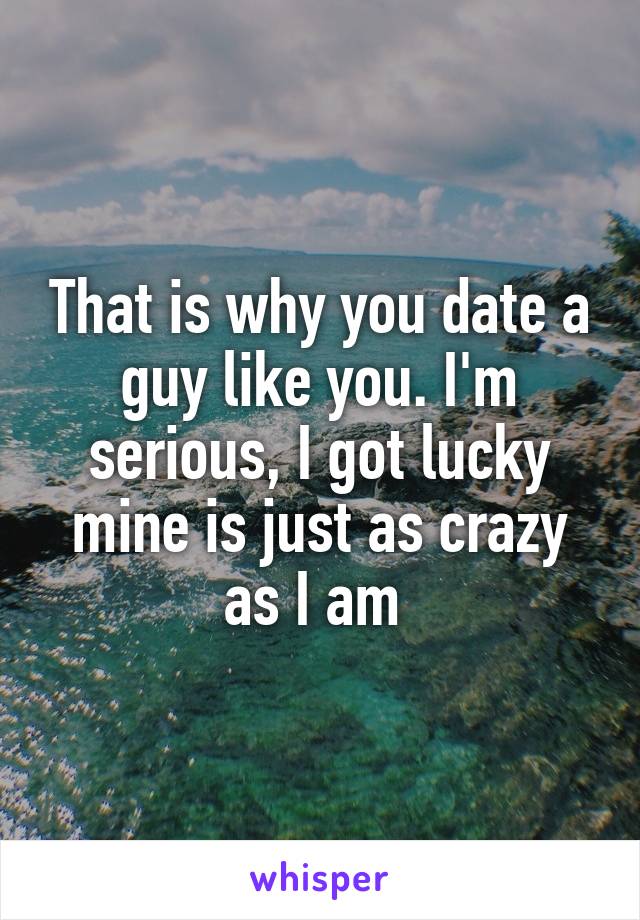 That is why you date a guy like you. I'm serious, I got lucky mine is just as crazy as I am 