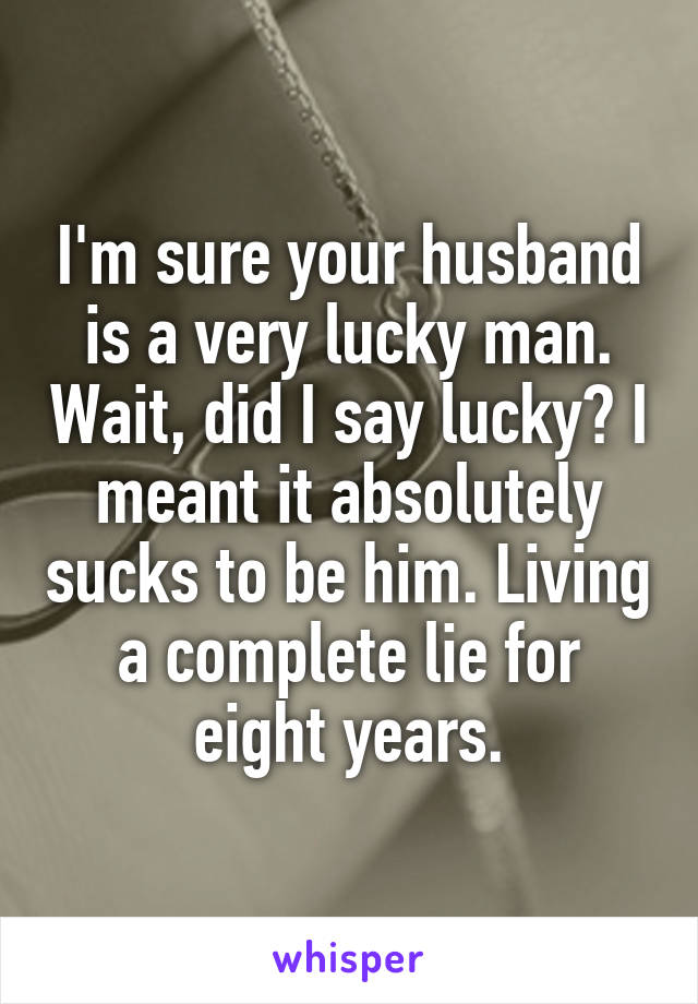 I'm sure your husband is a very lucky man. Wait, did I say lucky? I meant it absolutely sucks to be him. Living a complete lie for eight years.
