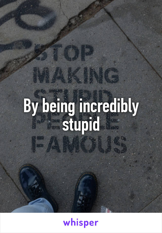 By being incredibly stupid