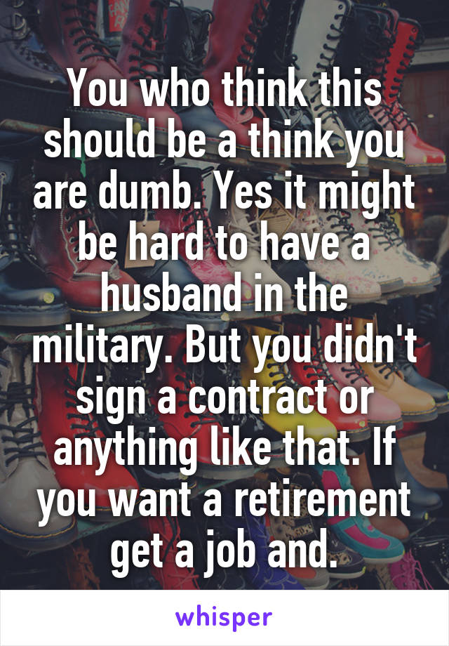 You who think this should be a think you are dumb. Yes it might be hard to have a husband in the military. But you didn't sign a contract or anything like that. If you want a retirement get a job and.