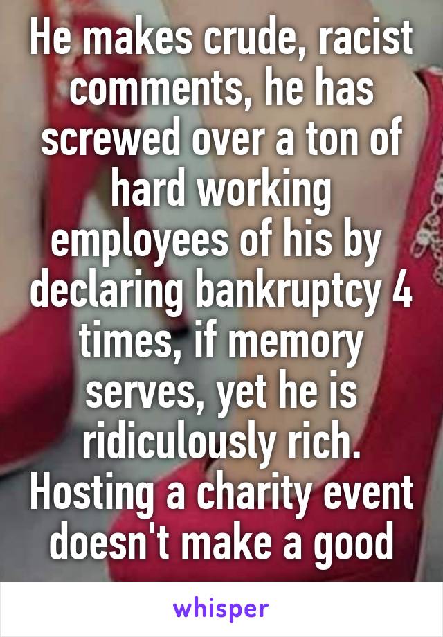 He makes crude, racist comments, he has screwed over a ton of hard working employees of his by  declaring bankruptcy 4 times, if memory serves, yet he is ridiculously rich. Hosting a charity event doesn't make a good person. 