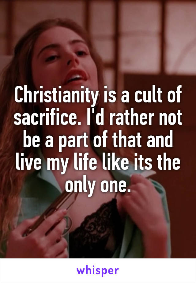 Christianity is a cult of sacrifice. I'd rather not be a part of that and live my life like its the only one.