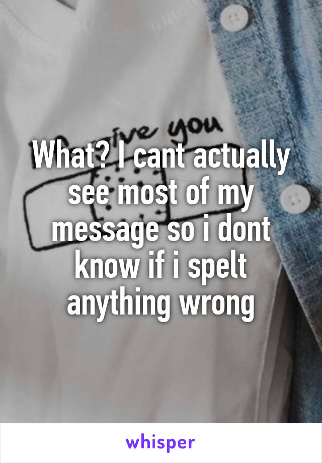 What? I cant actually see most of my message so i dont know if i spelt anything wrong