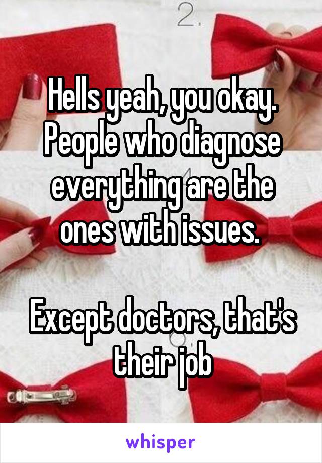 Hells yeah, you okay. People who diagnose everything are the ones with issues. 

Except doctors, that's their job