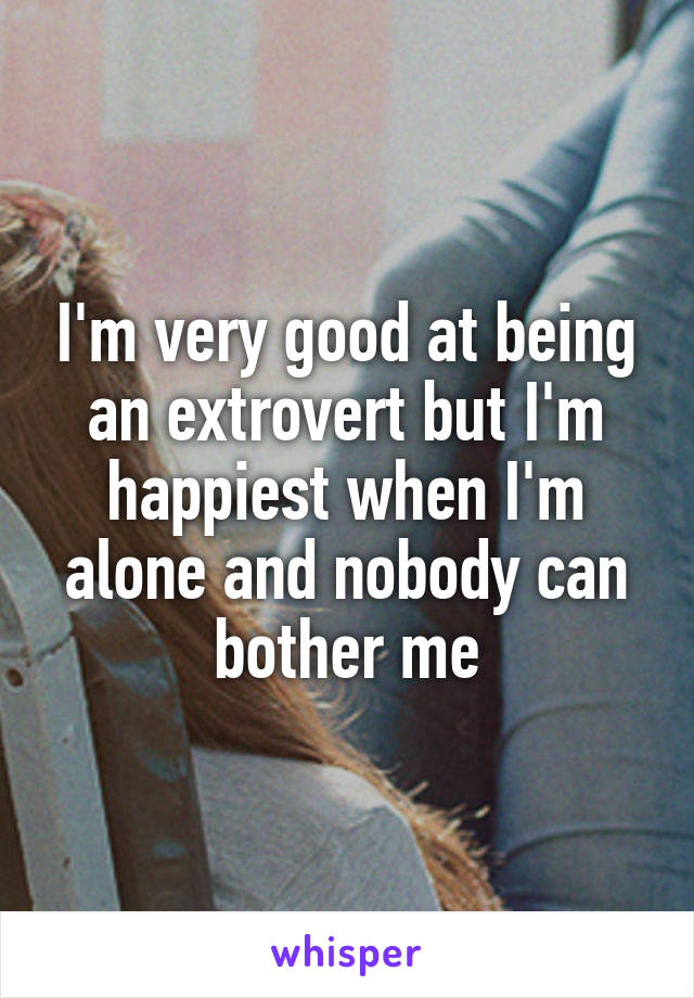 I'm very good at being an extrovert but I'm happiest when I'm alone and nobody can bother me