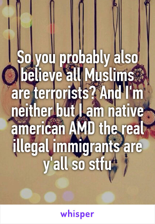 So you probably also believe all Muslims are terrorists? And I'm neither but I am native american AMD the real illegal immigrants are y'all so stfu