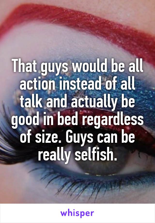 That guys would be all action instead of all talk and actually be good in bed regardless of size. Guys can be really selfish.