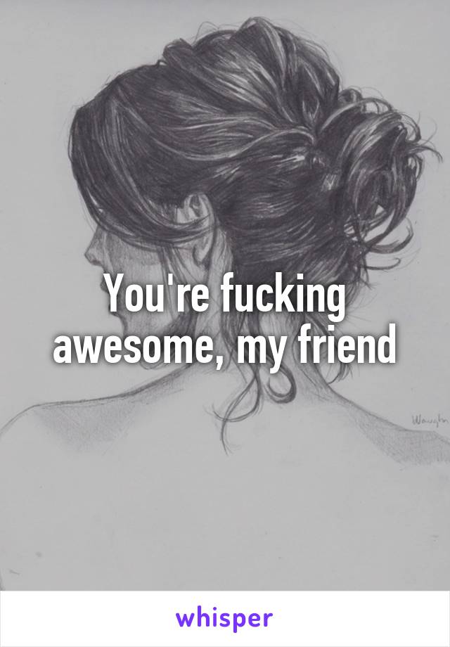 You're fucking awesome, my friend