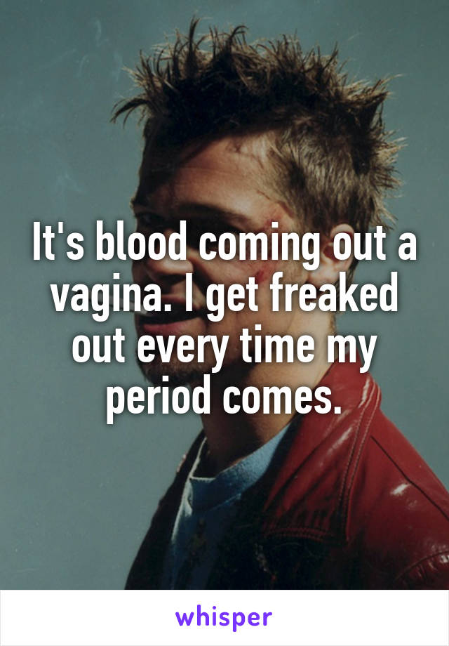 It's blood coming out a vagina. I get freaked out every time my period comes.