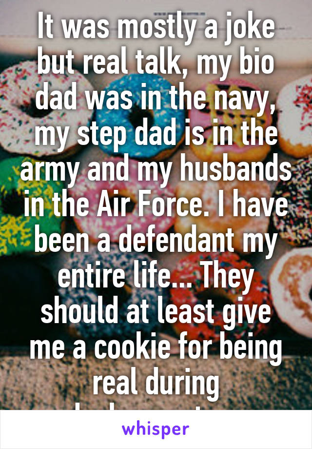 It was mostly a joke but real talk, my bio dad was in the navy, my step dad is in the army and my husbands in the Air Force. I have been a defendant my entire life... They should at least give me a cookie for being real during deployments... 