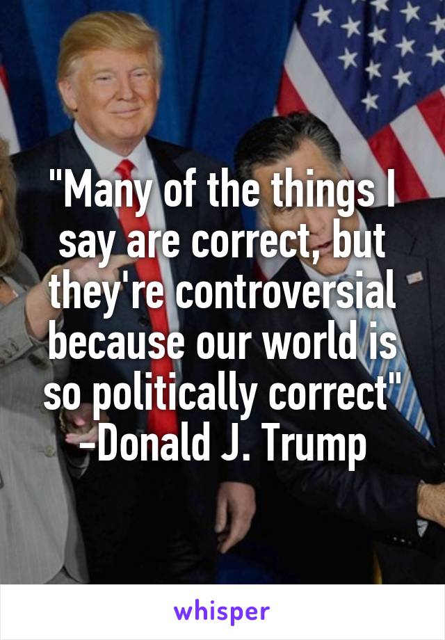 "Many of the things I say are correct, but they're controversial because our world is so politically correct" -Donald J. Trump