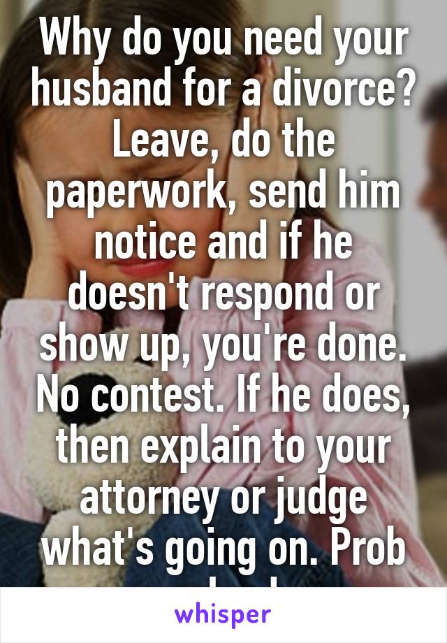 Why do you need your husband for a divorce? Leave, do the paperwork, send him notice and if he doesn't respond or show up, you're done. No contest. If he does, then explain to your attorney or judge what's going on. Prob solved