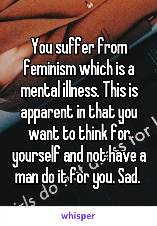 You suffer from feminism which is a mental illness. This is apparent in that you want to think for yourself and not have a man do it for you. Sad. 