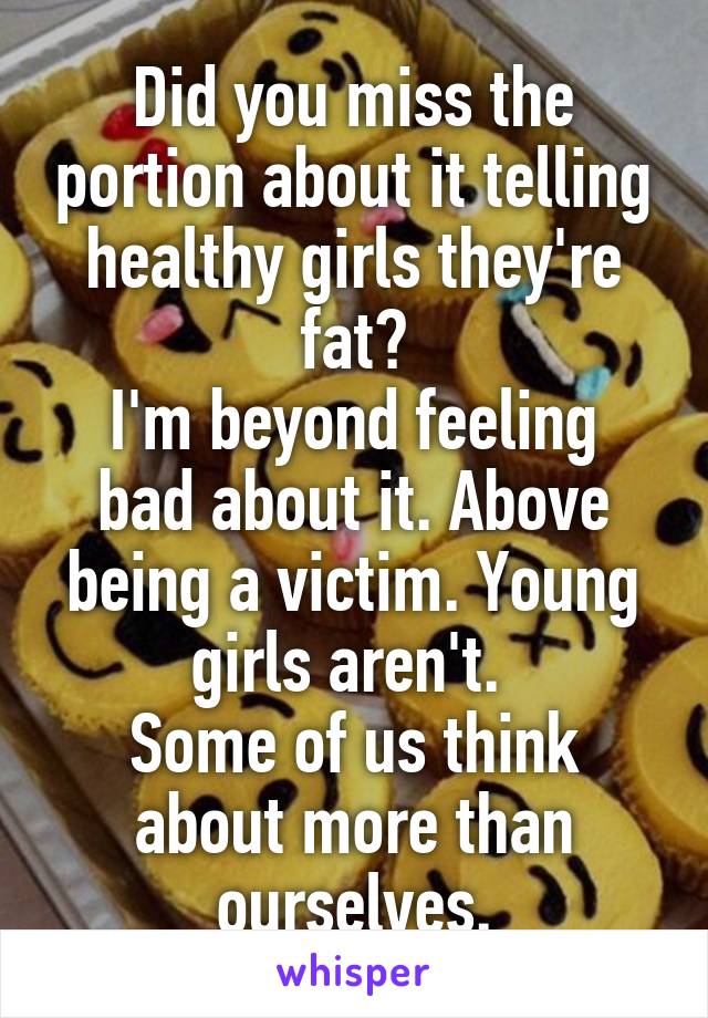 Did you miss the portion about it telling healthy girls they're fat?
I'm beyond feeling bad about it. Above being a victim. Young girls aren't. 
Some of us think about more than ourselves.