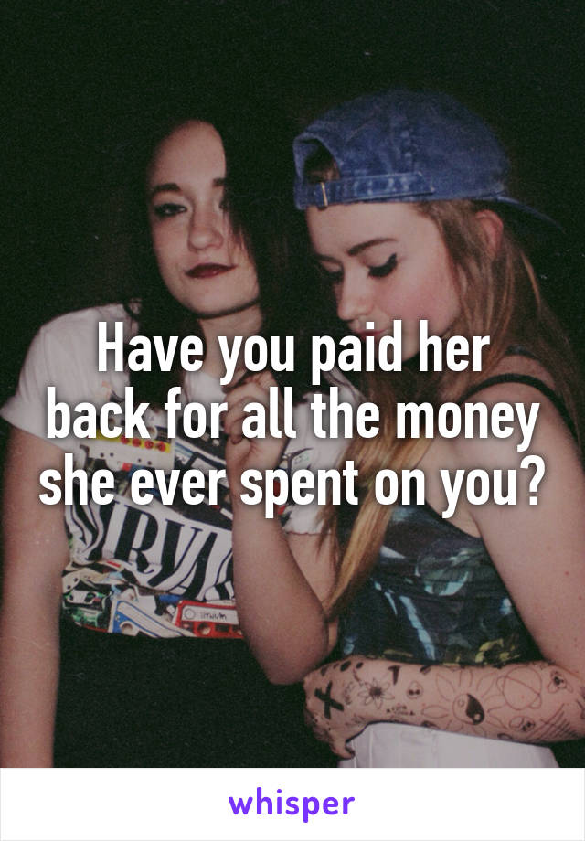 Have you paid her back for all the money she ever spent on you?