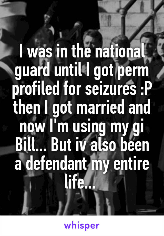 I was in the national guard until I got perm profiled for seizures :P then I got married and now I'm using my gi Bill... But iv also been a defendant my entire life... 